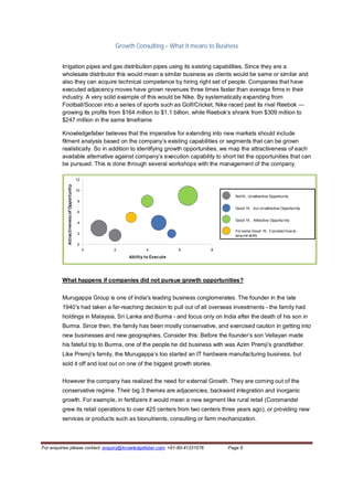 Growth Consulting – What it means to Business


         Irrigation pipes and gas distribution pipes using its existing capabilities. Since they are a
         wholesale distributor this would mean a similar business as clients would be same or similar and
         also they can acquire technical competence by hiring right set of people. Companies that have
         executed adjacency moves have grown revenues three times faster than average firms in their
         industry. A very solid example of this would be Nike. By systematically expanding from
         Football/Soccer into a series of sports such as Golf/Cricket, Nike raced past its rival Reebok —
         growing its profits from $164 million to $1.1 billion, while Reebok’s shrank from $309 million to
         $247 million in the same timeframe

         Knowledgefaber believes that the imperative for extending into new markets should include
         fitment analysis based on the company’s existing capabilities or segments that can be grown
         realistically. So in addition to identifying growth opportunities, we map the attractiveness of each
         available alternative against company’s execution capability to short list the opportunities that can
         be pursued. This is done through several workshops with the management of the company.

                                           12
           Attractiveness of Opportunity




                                           10
                                                                                                Not fit , Unattractive Opportunity
                                           8
                                                                                                Good fit , but Unattractive Opportunity
                                           6

                                                                                                Good fit , Attractive Opportunity
                                           4

                                                                                                For some Good fit, Consider how to
                                           2                                                    acquire skills

                                           0
                                                0   2           4            6         8
                                                        Ability to Execute




         What happens if companies did not pursue growth opportunities?


         Murugappa Group is one of India's leading business conglomerates. The founder in the late
         1940’s had taken a far-reaching decision to pull out of all overseas investments - the family had
         holdings in Malaysia, Sri Lanka and Burma - and focus only on India after the death of his son in
         Burma. Since then, the family has been mostly conservative, and exercised caution in getting into
         new businesses and new geographies. Consider this: Before the founder’s son Vellayan made
         his fateful trip to Burma, one of the people he did business with was Azim Premji’s grandfather.
         Like Premji’s family, the Murugappa’s too started an IT hardware manufacturing business, but
         sold it off and lost out on one of the biggest growth stories.

         However the company has realized the need for external Growth. They are coming out of the
         conservative regime. Their big 3 themes are adjacencies, backward integration and inorganic
         growth. For example, in fertilizers it would mean a new segment like rural retail (Coromandel
         grew its retail operations to over 425 centers from two centers three years ago), or providing new
         services or products such as bionutrients, consulting or farm mechanization.



For enquiries please contact: enquiry@knowledgefaber.com; +91-80-41231576                    Page 6
 