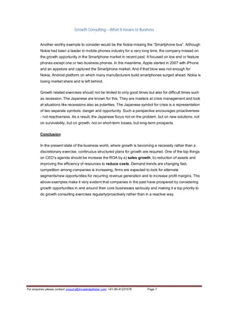 Growth Consulting – What it means to Business


         Another worthy example to consider would be the Nokia missing the “Smartphone bus”. Although
         Nokia had been a leader in mobile phones industry for a very long time, the company missed on
         the growth opportunity in the Smartphone market in recent past. It focused on low end or feature
         phones except one or two business phones. In the meantime, Apple started in 2007 with iPhone
         and an appstore and captured the Smartphone market. And if that blow was not enough for
         Nokia, Android platform on which many manufacturers build smartphones surged ahead. Nokia is
         losing market share and is left behind.

         Growth related exercises should not be limited to only good times but also for difficult times such
         as recession. The Japanese are known for this. They are masters at crisis management and look
         at situations like recessions also as polarities. The Japanese symbol for crisis is a representation
         of two separate symbols: danger and opportunity. Such a perspective encourages proactiveness
         - not reactiveness. As a result, the Japanese focus not on the problem, but on new solutions; not
         on survivability, but on growth; not on short-term losses, but long-term prospects.


         Conclusion

         In the present state of the business world, where growth is becoming a necessity rather than a
         discretionary exercise, continuous structured plans for growth are required. One of the top things
         on CEO’s agenda should be increase the ROA by a) sales growth, b) reduction of assets and
         improving the efficiency of resources to reduce costs. Demand trends are changing fast,
         competition among companies is increasing, firms are expected to look for alternate
         segments/new opportunities for recurring revenue generation and to increase profit margins. The
         above examples make it very evident that companies in the past have prospered by considering
         growth opportunities in and around their core businesses seriously and making it a top priority to
         do growth consulting exercises regularly/proactively rather than in a reactive way.




For enquiries please contact: enquiry@knowledgefaber.com; +91-80-41231576   Page 7
 
