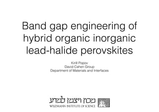 Band gap engineering of 
hybrid organic inorganic 
lead-halide perovskites 
Kirill Popov 
David Cahen Group 
Department of Materials and Interfaces 
 
