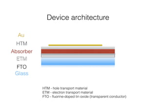 Device architecture 
Au 
HTM 
Absorber 
ETM 
FTO 
Glass 
HTM - hole transport material 
ETM - electron transport material 
FTO - fluorine-doped tin oxide (transparent conductor) 
 