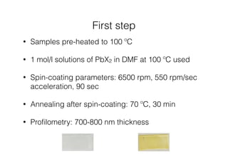 First step 
• Samples pre-heated to 100 ºC 
• 1 mol/l solutions of PbX2 in DMF at 100 ºC used 
• Spin-coating parameters: 6500 rpm, 550 rpm/sec 
acceleration, 90 sec 
• Annealing after spin-coating: 70 ºC, 30 min 
• Profilometry: 700-800 nm thickness 
 