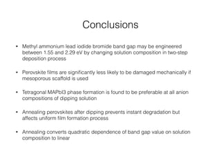 Conclusions 
• Methyl ammonium lead iodide bromide band gap may be engineered 
between 1.55 and 2.29 eV by changing solution composition in two-step 
deposition process 
• Perovskite films are significantly less likely to be damaged mechanically if 
mesoporous scaffold is used 
• Tetragonal MAPbI3 phase formation is found to be preferable at all anion 
compositions of dipping solution 
• Annealing perovskites after dipping prevents instant degradation but 
affects uniform film formation process 
• Annealing converts quadratic dependence of band gap value on solution 
composition to linear 
 