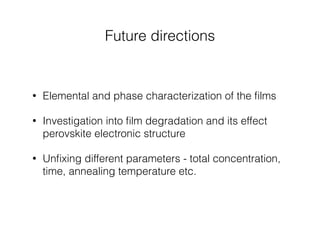 Future directions 
• Elemental and phase characterization of the films 
• Investigation into film degradation and its effect 
perovskite electronic structure 
• Unfixing different parameters - total concentration, 
time, annealing temperature etc. 
 