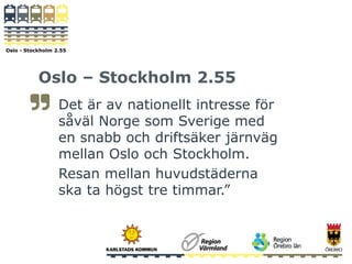 Oslo - Stockholm 2.55
Oslo – Stockholm 2.55
Det är av nationellt intresse för
såväl Norge som Sverige med
en snabb och driftsäker järnväg
mellan Oslo och Stockholm.
Resan mellan huvudstäderna
ska ta högst tre timmar.”
 