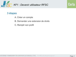 KF1 : Devenir utilisateur RFSC


3 étapes
      A. Créer un compte
      B. Demander une extension de droits
      C. Remplir son profil




                                            Page 1
 