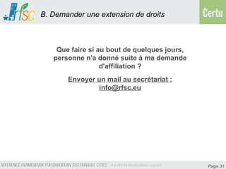 B. Demander une extension de droits



    Que faire si au bout de quelques jours,
   personne n'a donné suite à ma demande
                  d'affiliation ?
       Envoyer un mail au secrétariat :
               info@rfsc.eu




                                              Page 31
 