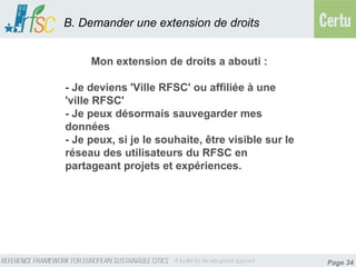 B. Demander une extension de droits


     Mon extension de droits a abouti :

- Je deviens 'Ville RFSC' ou affiliée à une
'ville RFSC'
- Je peux désormais sauvegarder mes
données
- Je peux, si je le souhaite, être visible sur le
réseau des utilisateurs du RFSC en
partageant projets et expériences.




                                                    Page 34
 