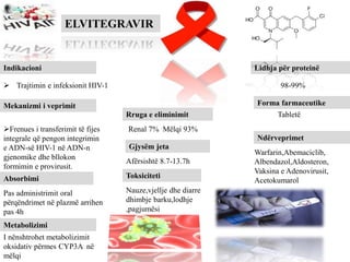 ELVITEGRAVIR
Indikacioni
 Trajtimin e infeksionit HIV-1
Mekanizmi i veprimit
Frenues i transferimit të fijes
integrale që pengon integrimin
e ADN-së HIV-1 në ADN-n
gjenomike dhe bllokon
formimin e provirusit.
Lidhja për proteinë
Forma farmaceutike
Tabletë
98-99%
Absorbimi
Pas administrimit oral
përqëndrimet në plazmë arrihen
pas 4h
Metabolizimi
I nënshtrohet metabolizimit
oksidativ përmes CYP3A në
mëlqi
Rruga e eliminimit
Renal 7% Mëlqi 93%
Gjysëm jeta
Afërsishtë 8.7-13.7h
Toksiciteti
Nauze,vjellje dhe diarre
dhimbje barku,lodhje
,pagjumësi
Ndërveprimet
Warfarin,Abemaciclib,
Albendazol,Aldosteron,
Vaksina e Adenovirusit,
Acetokumarol
 