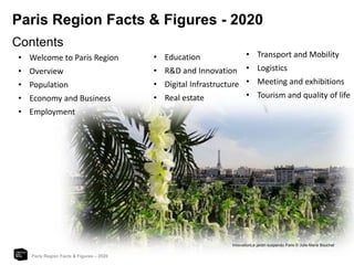 Paris Region Facts & Figures - 2020
Paris Region Facts & Figures – 2020
Contents
• Welcome to Paris Region
• Overview
• Population
• Economy and Business
• Employment
• Education
• R&D and Innovation
• Digital Infrastructure
• Real estate
• Transport and Mobility
• Logistics
• Meeting and exhibitions
• Tourism and quality of life
InnovationLe jardin suspendu Paris © Julie-Marie Bouchet
 