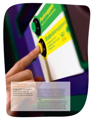 En knapptryckning
som ger bistånd
I Coops butiker kan kunderna      På pantautomaterna i Coops butiker ﬁnns två knappar, en
                                  vanlig för att få ut ett pantkvitto och en ”biståndsknapp”
enkelt skänka pengar till         som kan användas till att skänka pengar till Kooperation
biståndsarbete samtidigt som      Utan Gränser och Vi-skogens arbete. Pengarna går till
de blir av med sina pantﬂaskor.   olika projekt och till katastrofhjälp i särskilda situationer.
                                  Biståndsknappen är den insamlingskanal som genererar
                                  störst bidrag till Kooperationens fattigdomsbekämpning
                                  i världen.
                                     Genom en knapptryckning kan Coops kunder hjälpa famil-
                                  jer i fattiga länder att själva bekämpa fattigdomen. 3 kronor
                                  räcker till papayafrön som ger tio fruktträd, 5 kronor ger en
                                  cirka trehundra meter lång rad med träd som i sin tur ger
                                  ved åt en familj vid Victoriasjön i Afrika, och för 15 kronor
                                  får en bonde i Honduras jordbruksutbildning under en dag.
 