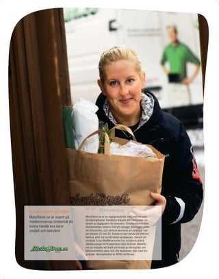 Handla maten på nätet
Mataffären.se är svaret på   Mataffären.se är en dagligvarubutik med internet som
                             försäljningskanal. Kunderna erbjuds ett fullständigt sor-
medlemmarnas önskemål att    timent av dagligvaror för leverans i Stockholmsområdet.
kunna handla bra varor       Verksamheten bedrivs från ett nybyggt plocklager söder
snabbt och bekvämt.          om Stockholm, och varorna levereras på vardagar mel-
                             lan klockan 10 och 22. Kunderna kan betala via internet,
                             faktura, eller via kortterminal vid leverans. Genom att
                             använda Coop MedMera-kortet kan kunderna också
                             skänka pengar till Kooperation Utan Gränser. Mataffä-
                             ren.se erbjuder ett brett sortiment av ekologiska och
                             Rättvisemärkta varor och alla leveranser sker med bio-
                             gasbilar. Verksamheten är KRAV-certﬁerad.
 