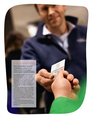 Poäng och bistånd på köpet
Med Coop MedMera-kortet får
medlemmarna poäng på sina
inköp, och kan också enkelt
skänka pengar till biståndsarbete.
Coop MedMera-kortet är ett medlemskort
för premieprogrammet samt andra tjäns-
ter och erbjudanden från konsumentfören-
ingarna, KF och Coop Sverige samt övriga
deltagande företag; Akademibokhandeln,
Bokus, KappAhl, Löplabbet, Expert och
OKQ8 och Apollo. Drygt 1 200 butiker och
stormarknader är anslutna till premiepro-
grammet.
     Med Coop MedMera-kortet kan medlem-
marna registrera sina inköp och få poäng
som sedan omsätts i premiecheckar. Utö-
ver premiecheckar får medlemmarna för-
måner och rabatterbjudanden på exempel-
vis hotell, resor och olika evenemang. Det
ﬁnns cirka 3,5 miljoner Coop MedMera-
kort bland kooperationens drygt 3 miljoner
medlemmar.
     Genom tjänsten Bistånd på köpet kan
medlemmarna också enkelt skänka pengar
till Kooperation Utan Gränser via sitt Coop
MedMera-kort.
 