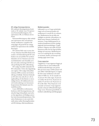 KFs årliga föreningsstämma                  Medlemspanelen
KFs ordinarie föreningsstämma består        Inﬂytande är en av Coops nyckelvärde-
totalt av 101 ombud, varav 94 represen-     ringar och att lyssna på kunder och
terar konsumentföreningarna, fem            medlemmar är centralt för vår verksam-
representerar OK, ett Folksam och ett       het. Medlemmarna har på olika sätt
Fonus.
                                            möjlighet att påverka verksamheten via
   Konsumentföreningarna väljer ombud
                                            bland annat stämmor, butiksråd och
som representerar dem vid stämman.
                                            motioner. Coops Medlemspanel är ett
Antalet medlemmar i respektive för-
                                            modernt komplement till den ständigt
ening ligger till grund för hur många
                                            pågående konsumentdialogen. Tyngd-
ombud som representerar den enskilda
                                            punkten i frågorna som ställts till med-
föreningen.
                                            lemmarna under året har legat på hälsa,
   KFs stämma hålls varje år senast den
                                            ekologi och matvanor. Medlemmarnas
15 maj. Stämman fastställer bland annat
                                            svar är ett underlag för den utveckling
resultat- och balansräkning för KF samt
                                            av sortiment, butiker och koncept som
beslutar om ansvarsfrihet för styrelsens
                                            ständigt pågår inom Coop.
ledamöter och vd. Stämman utser även
styrelseledamöter samt fastställer arvo-
                                            Coop-rapporten
den och andra ersättningar för KFs sty-
                                            Uppgifterna i Coop-rapporten bygger på
relse på förslag från KFs valberedning.
                                            resultaten från ett antal webbaserade
   KFs stadgar fastställer ändamålet för
                                            medlemsundersökningar som genom-
KFs verksamhet. Utöver den dagordning
                                            förts på www.coop.se mellan januari och
som regleras i KFs stadgar behandlade
                                            juni 2008. Undersökningarna var öppna
stämman 2008 en motion om kvalitets-
                                            för alla Coops medlemmar och totalt
säkring av kylkedja. Stämman beslutade
                                            inkom 45 000 svar. Av de svarande var
att KF aktivt ska verka för att i all sin
                                            21 procent 39 år eller yngre; 32 procent
upphandling och distribution ta mesta
                                            var mellan 40 och 54 år; 29 procent var
möjliga hänsyn till miljökonsekvenser
                                            mellan 55 och 64 år och 18 procent var
och kvalitetssäkring så att konsument-
                                            65 år eller äldre. Nära 70 procent av de
kooperationen blir ledande inom livs-
                                            svarande var kvinnor. Coop-rapporten
medelsbranschen.
                                            grundas också på webbundersökningen
   I mars 2008 hölls en informations-
                                            Unga vuxna. Dessutom genomfördes en
konferens inför föreningsstämman, där
                                            kvalitativ undersökning med fokusgrupper.
aktuella frågor behandlades med syftet
att öka öppenheten och fördjupa samver-
kan inom konsumentkooperationen. Där-
utöver förekommer ett stort antal infor-
mella möten mellan föreningsföreträdare
och KFs ledning i olika konstellationer.




                                                                                        73
 