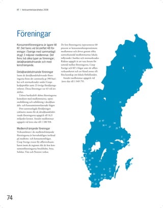 KF I Verksamhetsberättelse 2008




     Föreningar
     Konsumentföreningarna är ägare till         De fem föreningarna representerar 60
     KF. Det fanns vid årsskiftet 48 för-        procent av konsumentkooperationens
     eningar i Sverige med sammanlagt            medlemmar och driver genom olika
     drygt 3 miljoner medlemmar. Det             samverkansråd medlemmarnas lokala
                                                                                                                                       15
     ﬁnns två olika typer av föreningar;         inﬂytande i butiker och stormarknader.
     detaljhandelsdrivande och med-              Rådens uppgift är att vara forum för
     lemsfrämjande.                              samråd mellan föreningarna, Coop
                                                 Sverige och KF i frågor som rör aﬀärs-
                                                 verksamheten och att bland annat till-                                                         10
     Detaljhandelsdrivande föreningar
     Inom de detaljhandelsdrivande fören-        föra kunskap om lokala förhållanden.
     ingarna ﬁnns det sammanla gt 390 buti-         Antalet medlemmar uppgick vid
     ker och stormarknader under Coops            årets slut till 1 949 755.
     kedjeproﬁler samt 23 övriga försäljnings-
     enheter. Dessa föreningar var 43 vid års-                                                                                              5
     skiftet.
       Utöver butiksdrift sköter föreningarna
     kontakten med medlemmarna, opini-
     onsbildning och utbildning i detaljhan-                                                                     28
     dels- och konsumtionsrelaterade frågor.
       Den sammanlagda försäljningen
     exklusive moms för de detaljhandelsdri-
     vande föreningarna uppgick till 16,9
     miljarder kronor. Antalet medlemmar
     uppgick vid årets slut till 1 180 918.                                               21 47
                                                                                                         44
                                                                                             38
                                                                                                    27
     Medlemsfrämjande föreningar                                                                              29 9
     Verksamheten i de medlemsfrämjande
     föreningarna är huvudsakligen inriktad
                                                                                                                     2
     på medlems- och konsumentfrågor.                                                                                    12
     Coop Sverige svarar för aﬀärsverk sam-                                           7
                                                                                                                           1
     heten inom de regioner där de fem kon-                                                                           22        39
     sumentföreningarna Stockholm, Svea,                                    24                           16
     Solidar, Väst och Norrort verkar.                                 45
                                                                            11
                                                                    48 3      26
                                                                     43
                                                                        35 41       20
                                                                           40                            13                    14 46
                                                                          18     19
                                                                            36                6     31
                                                                                                    32
                                                                                 33         30 34
                                                                                                    42
                                                                                            25 17
                                                                                     37 8
                                                                                 4
                                                                                     23




74
 
