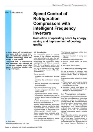 KÄLTETECHNIK/VERDICHTER, FREQUENZUMRICHTER
Based on publication in © KI Luft- und Kältetechnik 9/2003 1
Part 3: Bouchareb
Speed Control of
Refrigeration
Compressors with
intelligent Frequency
Inverters
Reduction of operating costs by energy
saving and improvement of cooling
quality
In these times of increasing en-
ergy costs and even more strin-
gent environmental directives it
becomes increasingly more im-
portant to save energy.
Compared with a conventional
step controller, the variation of
refrigeration capacity using a fre-
quency inverter is a solution with
many advantages.
M. Bouchareb
KIMO Refrigeration HVAC Ltd., Fürth
3.1 Introduction
The compressor power is precisely
adapted to the required refrigeration
power without having to leave the opti-
mum and required operating point. As a
consequence the refrigeration system
capacity and energy efficiency increases.
Even if the refrigeration system load
fluctuates, nearly constant system pres-
sure can be obtained by the use of intel-
ligent Frequency Inverters (FI), other
advantages are:
Energy saving by:
• increasing the evaporation tempera-
ture
• optimizing the condensation tempera-
ture
• reducing evaporator icing and longer
de-icing intervals
Improvement of cold storage quality
• reducing temperature deviations at the
cooling outlets
• higher and constant relative humidity
• Improvement of cold storage quality by
reducing weight losses on refrigerated
goods
All new developments in refrigeration
technology should be aimed at:
Building energy-optimized high-quality
refrigeration systems providing a stable
and reproducible cooling climate in order
to ensure storage of high-quality goods
without any weight or quality losses.
Modern variable-speed controlled refrig-
eration systems meet these require-
ments in most points.
In the following the reduction of operat-
ing costs will be concentrated on.
The following advantages will be given
special consideration:
• Significant reduction in energy con-
sumption
• Reliable and stable refrigeration
• Reduced weight losses of stored
goods
• Short period of amortisation
3.2 Reduction of operating costs
For us, a reduction of operating costs
means less energy consumption and
reduced weight losses of refrigerated
goods.
Energy consumption reduction is divided
up in:
• Primary energy cost saving by directly
reducing the energy consumption of
the refrigeration process
• Secondary energy cost saving by
increasing the efficiency of heat ex-
changers on the cooling outlets
3.3 Primary energy cost saving
Compared to single-compressor installa-
tions with on/off-switches or multi-stage
compressor packs, an intelligent, fre-
quency inverter (FI) controlled refrigera-
tion system allows a continuous adjust-
ment to the relevant refrigeration
requirements. With single-compressor
and multi-stage compressor installations
switching in or out of compressors
causes considerable suction pressure
changes.
Most refrigeration systems are operated
under partial load conditions for 75 to
80 % of the year. Frequent starting of
single compressor stages in a multi-
stage rack has a very negative effect on
the energy balance. Switching-in a
 
