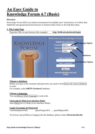An Easy Guide to
Knowledge Forum 4.7 (Basic)
Overview
Knowledge Forum (KF) is an online environment for multiple users’ discussions. It is better than
traditional newsgroup discussion because its features help writers to develop their ideas.

1. The Login Page
   Type the URL in your browser (for example):        http://kf48.sol.edu.hku.hk/login




                                                                                     Language Option




                                                                                          Databases


                                                                                 User Interface Option




   Choose a database
   Before you type in the username and password, you need to first choose the correct database
   to enter.
   For example, select KBTN-Teachers2 database.

   Choose a language
   You can choose which language to work with.

   Choose the UI Mode (User Interface Mode)
   Select Basic for UI Mode (User Interface Mode).

   Login Username & Password
   Username(password):             guest01(guest01)……guest60(guest60)

   If you have any problem on logging into the database, please contact kbc@edu.hku.hk.




Easy Guide to Knowledge Forum 4.7 (Basic)                                                1/10
 