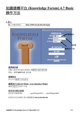 知識建構平台 (Knowledge Forum) 4.7 Basic
操作方法

1. 登入
  輸入 URL(例如):         http://kf48.sol.edu.hku.hk/login




                                                                  選擇語言




                                                                     資料庫

                                                                 選擇用戶介面




  選擇資料庫
  在輸入使用者名稱及密碼前, 請選擇正確的資料庫
  例如，選擇 KBTN-IC 資料庫

  選擇語言
  你亦可以選擇不同的語言

  選擇用戶介面 (UI Mode - User Interface Mode)
  選擇 “基本” 的用戶介面

  使用者名稱及密碼
  使用者名稱(密碼):                guest01(guest01)……guest60(guest60)

  如果你有任何疑問, 請以電郵聯絡 kbc@edu.hku.hk




知識建構平台 Knowledge Forum 4.7 (Basic)操作方法                              1/10
 