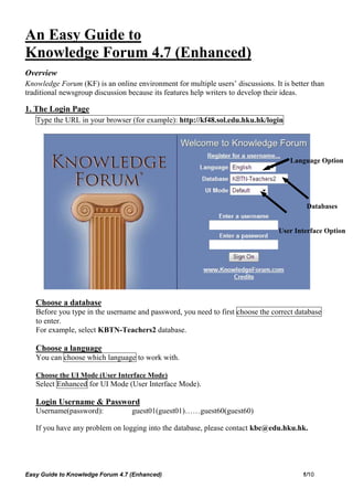 An Easy Guide to
Knowledge Forum 4.7 (Enhanced)
Overview
Knowledge Forum (KF) is an online environment for multiple users’ discussions. It is better than
traditional newsgroup discussion because its features help writers to develop their ideas.

1. The Login Page
   Type the URL in your browser (for example): http://kf48.sol.edu.hku.hk/login




                                                                                     Language Option




                                                                                          Databases


                                                                                 User Interface Option




   Choose a database
   Before you type in the username and password, you need to first choose the correct database
   to enter.
   For example, select KBTN-Teachers2 database.

   Choose a language
   You can choose which language to work with.

   Choose the UI Mode (User Interface Mode)
   Select Enhanced for UI Mode (User Interface Mode).

   Login Username & Password
   Username(password):            guest01(guest01)……guest60(guest60)

   If you have any problem on logging into the database, please contact kbc@edu.hku.hk.




Easy Guide to Knowledge Forum 4.7 (Enhanced)                                             1/10
 