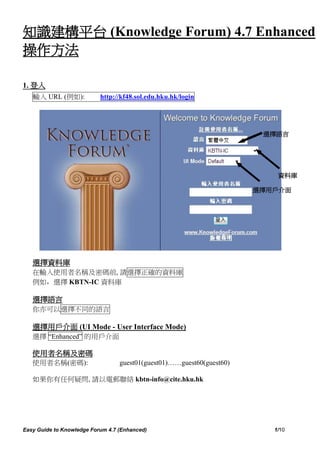 知識建構平台 (Knowledge Forum) 4.7 Enhanced
操作方法

1. 登入
   輸入 URL (例如):            http://kf48.sol.edu.hku.hk/login




                                                                        選擇語言




                                                                           資料庫

                                                                       選擇用戶介面




   選擇資料庫
   在輸入使用者名稱及密碼前, 請選擇正確的資料庫
   例如，選擇 KBTN-IC 資料庫

   選擇語言
   你亦可以選擇不同的語言

   選擇用戶介面 (UI Mode - User Interface Mode)
   選擇 “Enhanced” 的用戶介面

   使用者名稱及密碼
   使用者名稱(密碼):                     guest01(guest01)……guest60(guest60)

   如果你有任何疑問, 請以電郵聯絡 kbtn-info@cite.hku.hk




Easy Guide to Knowledge Forum 4.7 (Enhanced)                              1/10
 