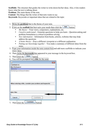 Scaffolds: The structure that guides the writer to write down his/her ideas. Also, it lets readers
  know what the text is talking about.
  Problem: The main theme of the note
  Content: The things that the writer of that note wants to say
  Keywords: Keywords or important ideas that are related to the topic


   1. Write the problem that is the theme of your note.
   2. Click on the scaffold that best suits your needs then click the      button.
          My theory – Your views, conjectures, explanations, etc.
          I need to understand – Generate questions to help you learn – Question-asking and
              problem formulation is critical in problem solving
          New information – Information from books, articles, websites that may help
              address the questions
          A better theory – Pose a different viewpoint or a different explanation
          Putting our knowledge together – You make a summary of different ideas from the
              notes
   3. Type your information inside the note content box and add more scaffolds to indicate your
      many ideas.
   4. Then, write the keywords that appeared in your message in the keyword box.
   5. Then click the         button.
   6. You will be prompted for a title for the note.




   7. Then click the                 button.




Easy Guide to Knowledge Forum 4.7 (Lite)                                                     3/10
 