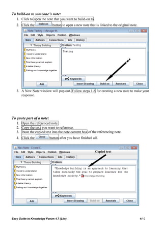 To build-on to someone’s note:
   1. Click to open the note that you want to build-on to.
   2. Click the              button to open a new note that is linked to the original note.




   3. A New Note window will pop out. Follow steps 1-6 for creating a new note to make your
      response.




To quote part of a note:
   1. Open the referenced note.
   2. Copy the text you want to reference.
   3. Paste the copied text into the note content box of the referencing note.
   4. Click the            button after you have finished all.


                                                             Copied text




Easy Guide to Knowledge Forum 4.7 (Lite)                                                      4/10
 