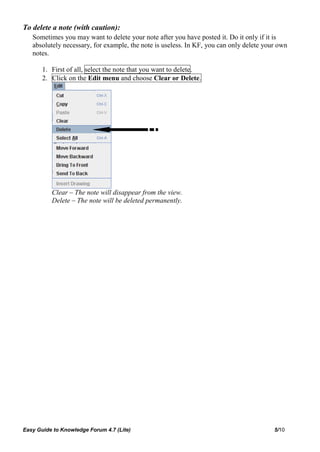 To delete a note (with caution):
   Sometimes you may want to delete your note after you have posted it. Do it only if it is
   absolutely necessary, for example, the note is useless. In KF, you can only delete your own
   notes.

       1. First of all, select the note that you want to delete.
       2. Click on the Edit menu and choose Clear or Delete.




          Clear – The note will disappear from the view.
          Delete – The note will be deleted permanently.




Easy Guide to Knowledge Forum 4.7 (Lite)                                                 5/10
 