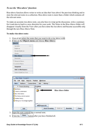 To use the ‘Rise-above’ function:

Rise-above function allows writer to write an idea that 'rises above' the previous thinking and to
store the relevant notes in a collection. Rise-above note is more than a folder which contains all
the relevant notes.

To make an accurate rise-above note, you also have to wrap up the discussion, write a summary
for it and also to lead to a new direction for your work. The Notes in the Rise-Above folder will
disappear visually from the View after you have done the rise-above and become accessible only
through the new Rise-Above Note.

To make rise-above note:

   1. First of all, select the notes that you want to do a rise above with.
   2. Click on the Objects menu and choose Rise-Above.




                                                             Rise-Above folder




   3. Input the note content like a normal note.
   4. Click the            button after you have finished all.



Easy Guide to Knowledge Forum 4.7 (Lite)                                                    6/10
 