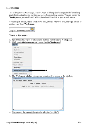 5. Workspace

   The Workspace in Knowledge Forum 4.7 acts as a temporary storage area for collecting
   related notes, attachments, movies, and views from multiple sources. You can work with
   Workspace as you would work with objects listed in a view or your search results.

   You can open objects, create a rise-above note, create a reference note, and copy objects to
   another view from Workspace.


   To go to Workspace, click        .

   To add to Workspace:

   1. Select the notes, views or attachments that you want to add to Workspace.
   2. Click on the Objects menu and choose Add to Workspace.




   3. The Workspace window pops up and objects will be copied to the window.




   4. You can sort the order of the notes by selecting “As List”.




Easy Guide to Knowledge Forum 4.7 (Lite)                                                  7/10
 