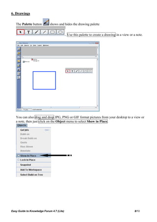 6. Drawings

   The Palette button        shows and hides the drawing palette


                                           . Use this palette to create a drawing in a view or a note.




   You can also drag and drop JPG, PNG or GIF format pictures from your desktop to a view or
   a note, then just click on the Object menu to select Show in Place.




Easy Guide to Knowledge Forum 4.7 (Lite)                                                       8/10
 