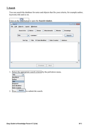 7. Search

   You can search the database for notes and objects that fits your criteria, for example author,
   keyword, title and so on.


   Click on the       button to open the Search window.




   1. Select the appropriate search criteria by the pull-down menu.




   2. Press              to submit the search.




Easy Guide to Knowledge Forum 4.7 (Lite)                                                   9/10
 