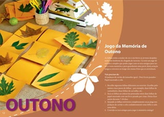 Jogo da Memória de
              Outono
              As folhas estão a mudar de cor e em breve as árvores despidas
              serão um lembrete da chegada do inverno. Cá está um jogo di-
              vertido e simples que podes jogar com os teus amigos para tes-
              tar a vossa memória e para guardarem uma parte desta estação
              mágica convosco ao longo dos meses frios que se avizinham.

              Vais precisar de:
              10 pedaços de cartão de tamanho igual · Dois livros pesados ·
              Papel encerado e cola

              1. Recolhe algumas folhas diferentes no exterior. Escolhe pelo
                 menos cinco pares de folhas – por exemplo, duas folhas de
                 castanheiro, duas folhas de carvalho, etc.
              2. Seca as folhas ao colocá-las prensadas entre duas folhas de
                 papel encerado com um livro pesado por cima. Deixa ficar




     OUTONO
                 assim durante 7–10 dias.
              3. Quando as folhas estiverem completamente secas pega nos
                 pedaços de cartão e cola cuidadosamente uma folha a cada
                 uma delas.
              4. Convida os teus amigos para jogar à memória contigo!
12
 
