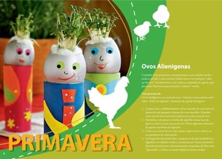 Ovos Alienígenas
                Cuidado! Esta primavera, extraterrestres com cabelos verdes
                estão a invadir a tua cozinha! Podes fazer o teu próprio “cabe-
                ça-de-ovo” extraterrestre e ver como as sementes de agrião que
                plantaste florescem para fazerem “cabelos” verdes.

                Vais precisar de:
                Ovos biológicos e as caixa de ovos · Canetas e marcadores colo-
                ridos · Bolas de algodão · Sementes de agrião biológicas

                1. Limpa e seca cuidadosamente várias metades de casca de ovo
                   depois de um pequeno-almoço de ovos mexidos. Desenha
                   uma cara de extra-terrestre maluca em cada casca de ovo.
                2. Humedece um pouco as bolas de algodão numa taça de
                   água e coloca-as nas cascas de ovo. Deita algumas sementes
                   de agrião nas bolas de algodão.
                3. Coloca as cascas de ovo nas caixas respectivas e coloca-as




    PRIMAVERA
                   no parapeito de uma jajanela.
                4. Ao longo dos próximos dias, assegura-te de que humedeces o
                   algodão e vê cabelos verdes a crescerem aos “extra-terrestres”.
                                        ve
                   Quando já estiverem suficientemente compridos dá-lhes uma
                                         su
                   “aparadela” e coloca-os numa salada ou numa sandes.
4
 