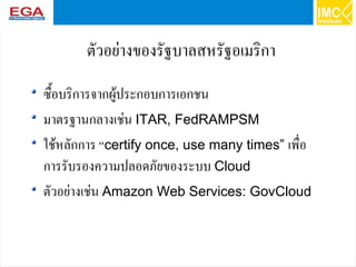 23
ตัวอย่างของรัฐบาลสหรัฐอเมริกา
ซื้อบริการจากผู้ประกอบการเอกชน
มาตรฐานกลางเช่น ITAR, FedRAMPSM
ใช้หลักการ“certify once, use many times” เพื่อ
การรับรองความปลอดภัยของระบบ Cloud
ตัวอย่างเช่น Amazon Web Services: GovCloud
 