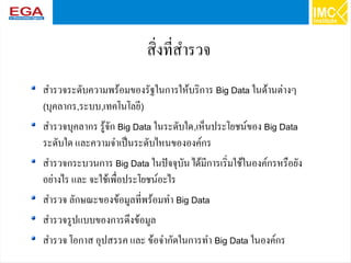 29
สิ่งที่สำรวจ
สำรวจระดับความพร้อมของรัฐในการให้บริการ Big Data ในด้านต่างๆ
(บุคลากร,ระบบ,เทคโนโลยี)
สำรวจบุคลากร รู้จัก Big Data ในระดับใด,เห็นประโยชน์ของ Big Data
ระดับใด และความจำเป็นระดับไหนขององค์กร
สำรวจกระบวนการ Big Data ในปัจจุบัน ได้มีการเริ่มใช้ในองค์กรหรือยัง
อย่างไร และ จะใช้เพื่อประโยชน์อะไร
สำรวจ ลักษณะของข้อมูลที่พร้อมทำ Big Data
สำรวจรูปแบบของการดึงข้อมูล
สำรวจ โอกาส อุปสรรค และ ข้อจำกัดในการทำ Big Data ในองค์กร
 
