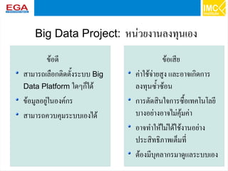 40
Big Data Project: หน่วยงานลงทุนเอง
ข้อดี
สามารถเลือกติดตั้งระบบ Big
Data Platform ใดๆก็ได้
ข้อมูลอยู่ในองค์กร
สามารถควบคุมระบบเองได้
ข้อเสีย
ค่าใช้จ่ายสูง และอาจเกิดการ
ลงทุนซ้ำซ้อน
การตัดสินใจการซื้อเทคโนโลยี
บางอย่างอาจไม่คุ้มค่า
อาจทำให้ไม่ได้ใช้งานอย่าง
ประสิทธิภาพเต็มที่
ต้องมีบุคลากรมาดูแลระบบเอง
 