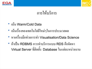 45
การให้บริการ
เน้น Warm/Cold Data
เน้นเรื่องของเทคโนโลยีใหม่ๆในการประมวลผล
หาเครื่องมือช่วยการทำ Visualisation/Data Science
ถ้าเป็น RDBMS ควรทำบริการแบบ RDS คือจัดหา
Virtual Server ที่ติดตั้ง Database ในแต่ละหน่วยงาน
 
