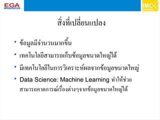 9
สิ่งที่เปลี่ยนแปลง
ข้อมูลมีจำนวนมากขึ้น
เทคโนโลยีสามารถเก็บข้อมูลขนาดใหญ่ได้
มีเทคโนโลยีในการวิเคราะห์ผลจากข้อมูลขนาดใหญ่
Data Science: Machine Learning ทำให้ช่วย
สามารถคาดการณ์เรื่องต่างๆจากข้อมูลขนาดใหญ่ได้
 