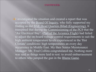 I investigated the situation and created a report that was accepted by the  Board Of Inquiry , who fully supported my finding as did  BAE Head Quarters Bilad (Engineering).  It transpired that during the  Commissioning of the PC9  that the ‘Air Electrical Bay’: ( Part of the Avionics Flight ) had failed to adjust the on-board voltage control requirements to suit the high ambient temperature levels experienced in the 'Hot Climate' conditions: high temperatures an every day occurrence in Middle East. My then Senior Maintenance Manager: Mr. Fred Collins congratulated me. Nothing more was said as things were laid to rest: to avoid embarrassment to others who jumped the gun in the  Blame Game .   