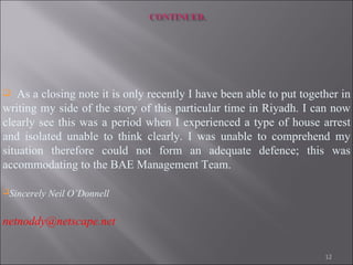 As a closing note it is only recently I have been able to put together in writing my side of the story of this particular time in Riyadh. I can now clearly see this was a period when I experienced a type of house arrest and isolated unable to think clearly. I was unable to comprehend my situation therefore could not form an adequate defence; this was accommodating to the BAE Management Team. Sincerely Neil O’Donnell   [email_address] 