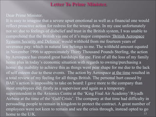 Dear Prime Minister. It is easy to imagine that a severe upset emotional as well as a financial one would reflect proactive action for redress for the wrong done. In my case unfortunately not so: due to feelings of disbelief and trust in the British system, I was unable to comprehend that the British via one of it’s major companies  ‘British Aerospace Systems Security and Defence’  would withhold from me fourteen years of severance pay: which in natural law belongs to me. The withheld amount equated in November 1996 to approximately Thirty Thousand Pounds Sterling, the action by Aerospace has created great hardships for me. First of all the loss of my family home plus in today’s economic situation with regards to owning/purchasing a home: the inability to achieve this as things went pear shape for me due to the lack of self esteem due to these events.  The action by Aerospace  at the time  resulted in a total review of my feeling for all things British.   The personal hurt caused by BAE’s action is impossible to take on board: I gave more to the company than most employees did: firstly as a supervisor and again as a temporary superintendent in the Avionics Centre at the ‘King Fisal Air Academy’/Riyadh Airbase at the time of the ‘Gulf Crisis’. The company at that time had difficulty in persuading people to remain in kingdom to protect the contract. A great number of employees were not keen to remain and see the crisis through, instead opted to go home to the U/K.  