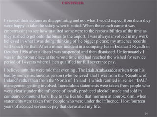 I viewed their actions as disappointing and not what I would expect from them they were happy to take the salary when it suited. When the crunch came it was embarrassing to see how unsuited some were to the responsibilities of the time as they rushed to get onto the buses to the airport. I was always involved in my work believed in what I was doing, thinking of the bigger picture: my attached records will vouch for that.   After a minor incident in a company bar in Izdahar 2 Riyadh in October 1996 after a disco I was suspended and then dismissed. Unfortunately I was in the wrong place at the wrong time and had reached the wished for service period of 14 years where I then qualified for full severance pay. I believe untruths were told that evening , The  Irish Ambassador  arisen from his bed by some mischievous person (who believed  that I was from the ‘Republic of Ireland’ rather than from the ‘North of  Ireland’ ) which resulted in senior  ‘BAE’ management getting involved. Incredulous statements were taken from people who were clearly under the influence of locally produced alcohol: made and sold in company compound bars.   Due to the lies told that morning at approx. 6am, when statements were taken from people who were under the influence, I lost fourteen years of accrued severance pay that devastated my life.  