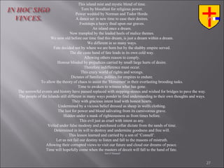 This island mist and mystic blend of time. Torn by bloodlust for religious power. Power wedded by Norman and Tudor Horde. A dance set in new time to ease their desires. Footsteps a heavy thud upon our graves. An island once a dream. Now trampled by the leaded heels of malice themes. We now old before our time find this dream, is just a dream within a dream. We different in so many ways. Fate decided not by where we are born but by the shabby empire served. The die caste hand of fate leads in its own cold way. Allowing others reason to comply. Honour blinded by prejudices carried by small large hurts of desire. Therefore indifference must occur. This crazy world of rights and wrongs. Dictates of families, politics for empires to endure. To allow the theory of chaos to assist the 'Horsemen' in their everlasting brooding tasks. Time to awaken to witness what has gone. The sorrowful events and history have passed replaced with stepping-stones and wished for bridges to pave the way. The people of the Islands still different in many ways ponder to find understanding to their own thoughts and ways. They with gracious intent lead with honest hearts. Undermined by a vicious belief dressed as sheep in wolfs clothing. The lust for power and blood salivating from its carnivorous grave. Hidden under a mask of righteousness as from times before. This evil just as cruel with intent as any. Veiled under false modesty and purchased collar dictate from the sands of time. Determined in its will to destroy and undermine goodness and free will. This lesson learned and carried by a son of ‘Connell’. Let us not fail our destiny to listen and fall to the masons of mistruth. Allowing their corrupted views to visit our future and cloud our dreams of peace.  Time will hopefully come when the masters of deceit will fall to the hand of fate.   Neil O’Donnell 