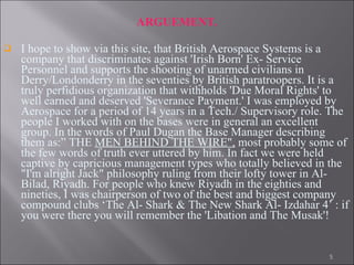 ARGUEMENT. I hope to show via this site, that British Aerospace Systems is a company that discriminates against 'Irish Born' Ex- Service Personnel and supports the shooting of unarmed civilians in Derry/Londonderry in the seventies by British paratroopers. It is a truly perfidious organization that withholds 'Due Moral Rights' to well earned and deserved 'Severance Payment.' I was employed by Aerospace for a period of 14 years in a Tech./ Supervisory role. The people I worked with on the bases were in general an excellent group. In the words of Paul Dugan the Base Manager describing them as:” THE  MEN BEHIND THE WIRE",  most probably some of the few words of truth ever uttered by him. In fact we were held captive by capricious management types who totally believed in the "I'm alright Jack" philosophy ruling from their lofty tower in Al-Bilad, Riyadh. For people who knew Riyadh in the eighties and nineties, I was chairperson of two of the best and biggest company compound clubs ‘The Al- Shark & The New Shark Al- Izdahar 4’ : if you were there you will remember the 'Libation and The Musak'!  