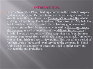 In early November 1996, I had my contract with British Aerospace Systems Security and Defence terminated after being accused of an assault on another employee in a  Company-Sponsored Bar  whilst working in Riyadh: in ‘The Kingdom of Saudi Arabia’. My belief is that I have been unfairly treated. I have had my good name and character criminalized by some elements within  British Aerospace Management  as well as members of the  Military Survey Team  in Riyadh. I accuse the company of not supplying a safe environment to protect employees from verbal racial abuse and attack from others who held anti Irish and racist view points. This was after a period of fourteen years of good and loyal service to the company in  Saudi Arabia when on a number of occasions I had to suffer many anti Irish remarks and prejudices.  