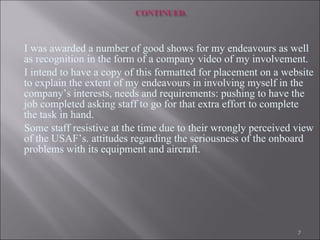 I was awarded a number of good shows for my endeavours as well as recognition in the form of a company video of my involvement.  I intend to have a copy of this formatted for placement on a website to explain the extent of my endeavours in involving myself in the company’s interests, needs and requirements: pushing to have the job completed asking staff to go for that extra effort to complete the task in hand.  Some staff resistive at the time due to their wrongly perceived view of the USAF’s. attitudes regarding the seriousness of the onboard problems with its equipment and aircraft. 