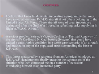 I believe that I was fundamental in creating a programme that may have saved at least one KC-135 aircraft if not others belonging to the United States Air Force. These aircraft were of great importance during and after the Gulf War 1: used in refuelling tasks supplying in flight  A.W.A.C.  Aircraft.  A serious problem existed (Vicious Cycling or Thermal Runaway of the aircraft's On-Board Ni Cad. battery Systems) that could have caused a catastrophic condition in a worst case scenario: if an aircraft had crashed in any of the populated areas surrounding the base at K.F.A.A.  This threat measured by a response from an  American  employed at  R.S.A.A.F  Headquarters: finally grasping the seriousness of the situation who then contacted me on a number of occasions introducing himself as an interested party.   