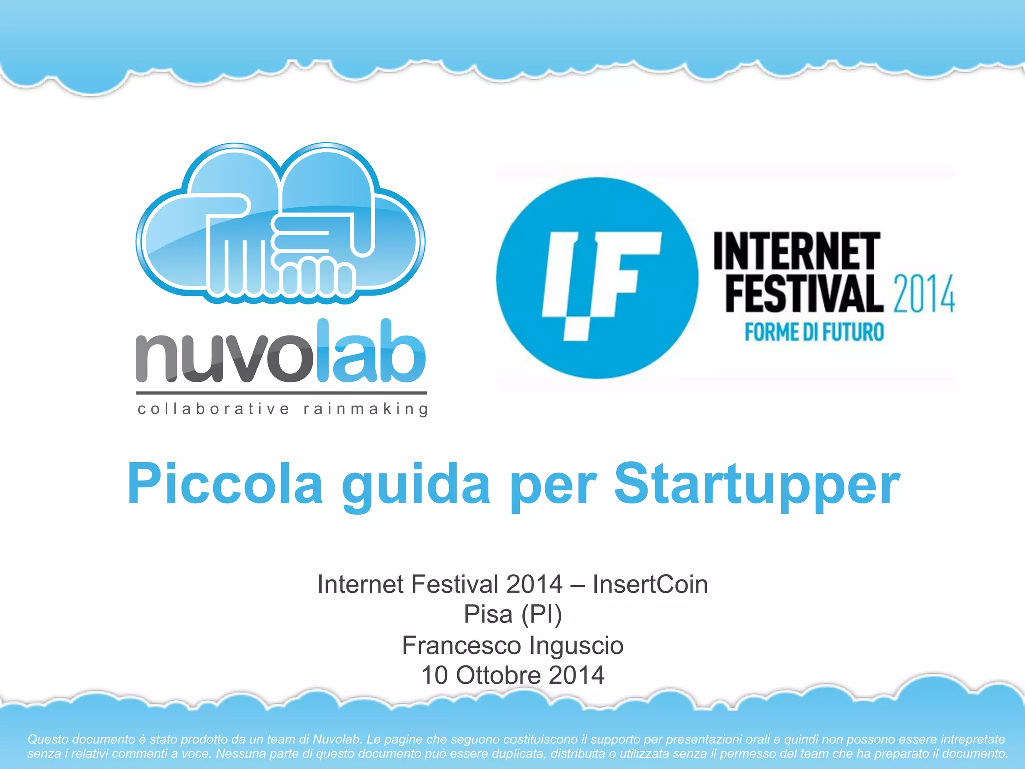 Piccola guida per Startupper 
Internet Festival 2014 – Insert Coin 
Pisa (PI) 
Francesco Inguscio 
10 Ottobre 2014 
Questo documento è stato prodotto da un team di Nuvolab. Le pagine che seguono costituiscono il supporto per presentazioni orali e quindi non possono essere intrepretate 
senza i relativi commenti a voce. Nessuna parte di questo documento può essere duplicata, distribuita o utilizzata senza il permesso del team che ha preparato il documento. 
 