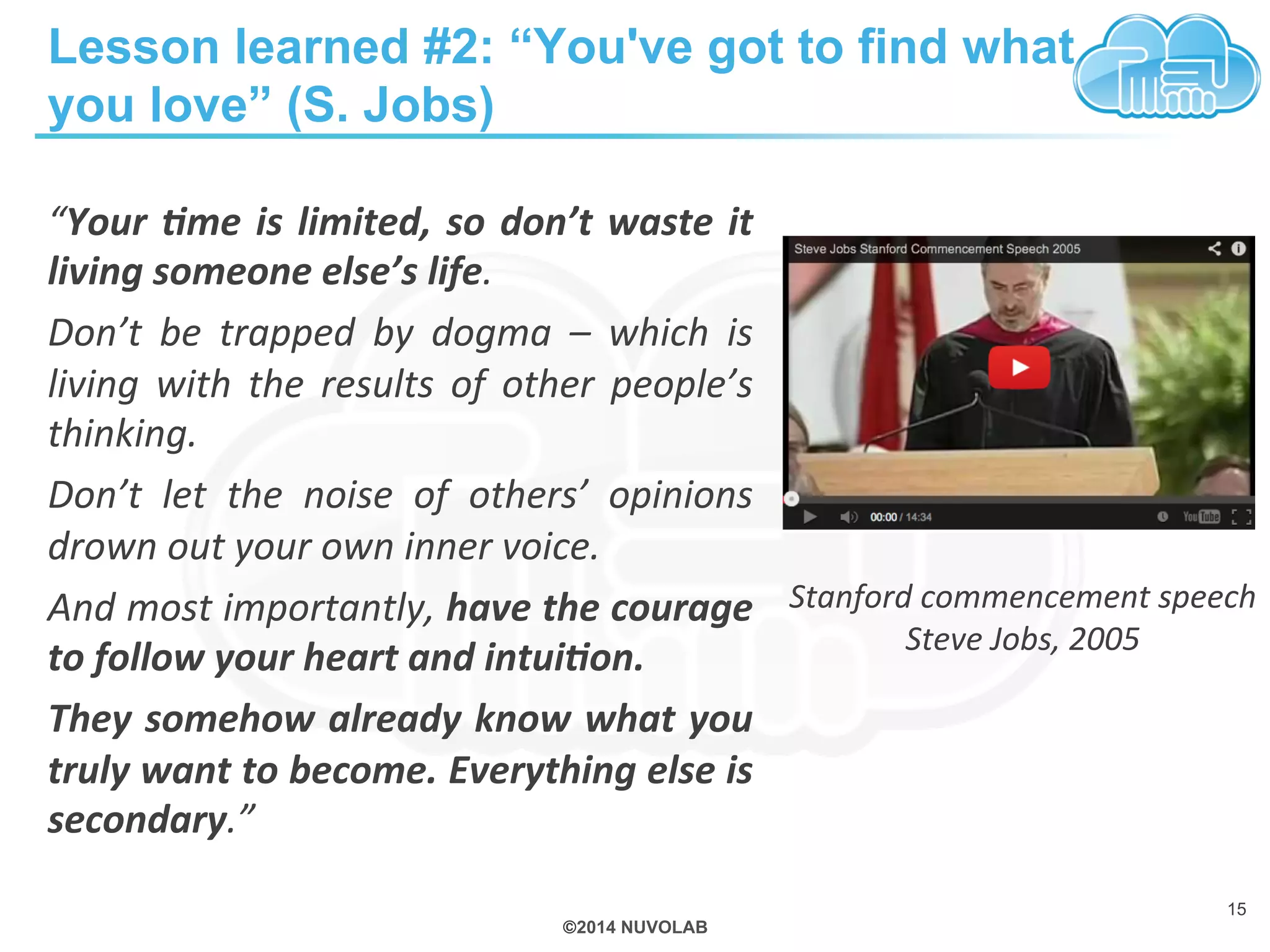 Lesson learned #2: “You've got to find what 
you love” (S. Jobs) 
“Your 
&me 
is 
limited, 
so 
don’t 
waste 
it 
living 
someone 
else’s 
life. 
Don’t 
be 
trapped 
by 
dogma 
– 
which 
is 
living 
with 
the 
results 
of 
other 
people’s 
thinking. 
Don’t 
let 
the 
noise 
of 
others’ 
opinions 
drown 
out 
your 
own 
inner 
voice. 
And 
most 
importantly, 
have 
the 
courage 
to 
follow 
your 
heart 
and 
intui&on. 
They 
somehow 
already 
know 
what 
you 
truly 
want 
to 
become. 
Everything 
else 
is 
secondary.” 
©2014 NUVOLAB 
Stanford 
commencement 
speech 
15 
Steve 
Jobs, 
2005 
 