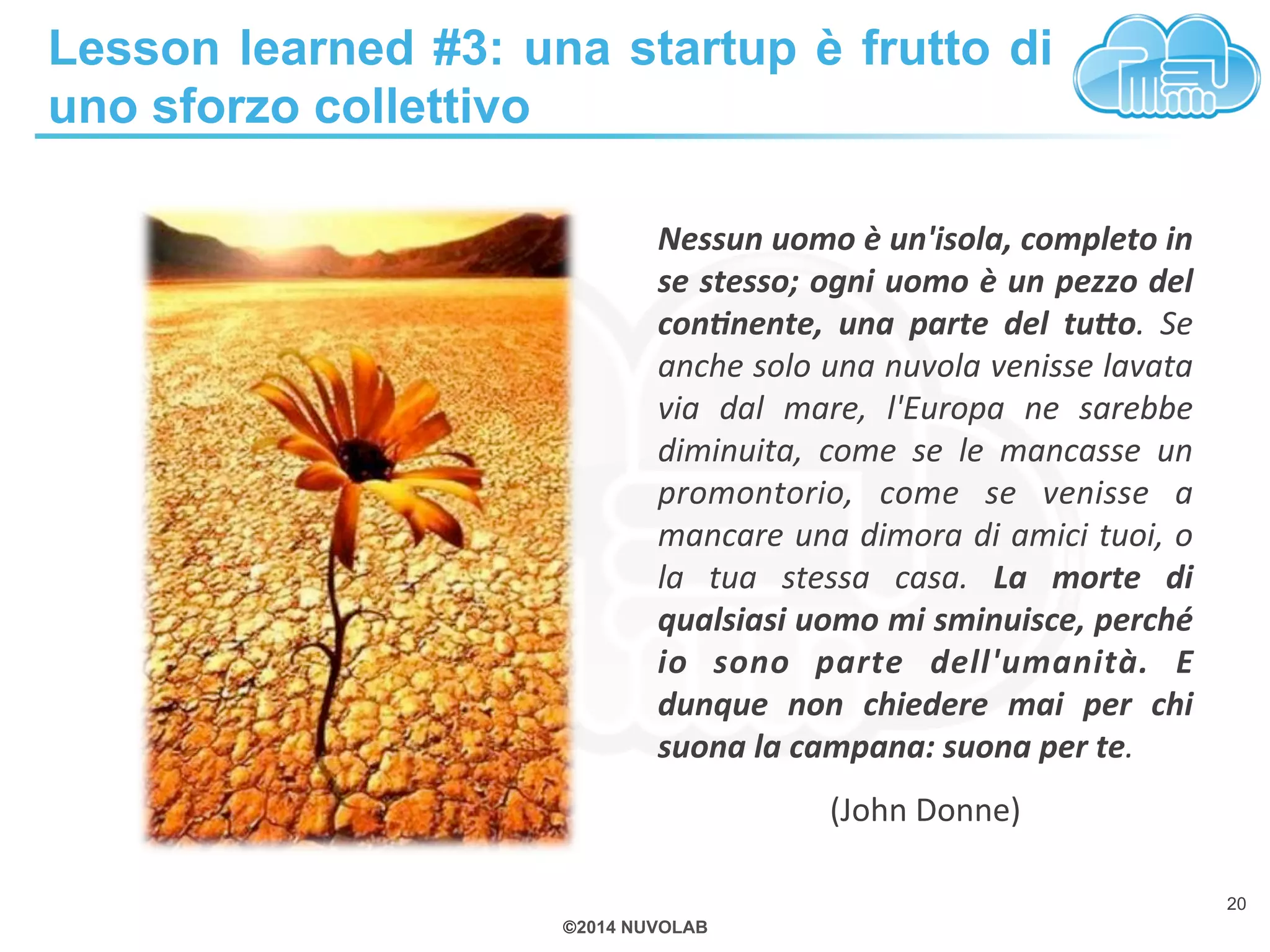 Lesson learned #3: una startup è frutto di 
uno sforzo collettivo 
Nessun 
uomo 
è 
un'isola, 
completo 
in 
se 
stesso; 
ogni 
uomo 
è 
un 
pezzo 
del 
con&nente, 
una 
parte 
del 
tuDo. 
©2014 NUVOLAB 
Se 
anche 
solo 
una 
nuvola 
venisse 
lavata 
via 
dal 
mare, 
l'Europa 
ne 
sarebbe 
diminuita, 
come 
se 
le 
mancasse 
un 
promontorio, 
come 
se 
venisse 
a 
mancare 
una 
dimora 
di 
amici 
tuoi, 
o 
la 
tua 
stessa 
casa. 
La 
morte 
di 
qualsiasi 
uomo 
mi 
sminuisce, 
perché 
io 
sono 
parte 
dell'umanità. 
E 
dunque 
non 
chiedere 
mai 
per 
chi 
suona 
la 
campana: 
suona 
per 
te. 
(John 
Donne) 
20 
 