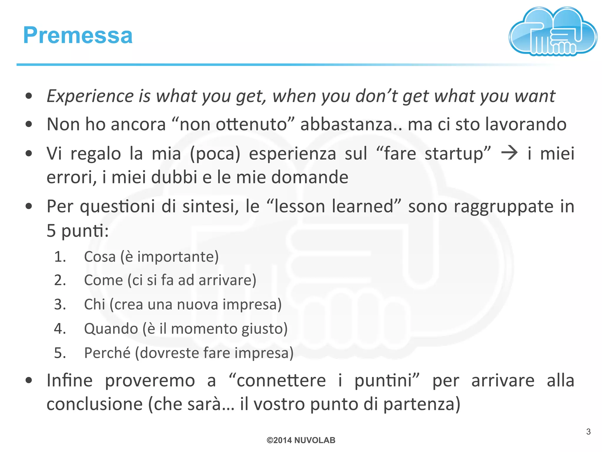©2014 NUVOLAB 
Premessa 
3 
• Experience 
is 
what 
you 
get, 
when 
you 
don’t 
get 
what 
you 
want 
• Non 
ho 
ancora 
“non 
o+enuto” 
abbastanza.. 
ma 
ci 
sto 
lavorando 
• Vi 
regalo 
la 
mia 
(poca) 
esperienza 
sul 
“fare 
startup” 
à 
i 
miei 
errori, 
i 
miei 
dubbi 
e 
le 
mie 
domande 
• Per 
quesBoni 
di 
sintesi, 
le 
“lesson 
learned” 
sono 
raggruppate 
in 
5 
punB: 
1. Cosa 
(è 
importante) 
2. Come 
(ci 
si 
fa 
ad 
arrivare) 
3. Chi 
(crea 
una 
nuova 
impresa) 
4. Quando 
(è 
il 
momento 
giusto) 
5. Perché 
(dovreste 
fare 
impresa) 
• Infine 
proveremo 
a 
“conne+ere 
i 
punBni” 
per 
arrivare 
alla 
conclusione 
(che 
sarà… 
il 
vostro 
punto 
di 
partenza) 
 